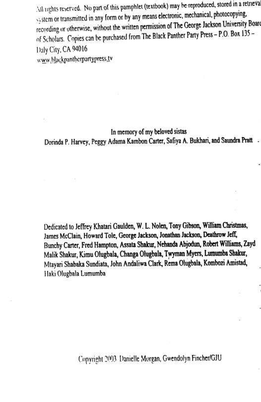 “ul nghts eseried. No parofthis pamphlet (extbook) may he reproduced, stored i & relnieva stem ortransmittd in any form or by any means electroic, mechanica,photacopying. ecording ruherwise,without the write perision ofThe Gorge Jackson Universil B of Scholars. Copies can be purchased from The Black Panther Party Press - P.0. Box 135-  Iy City, CA 94016 s Hoskgbergarypress v  Inmemory of my belovedsisas Dorinda . Harvy, Peggy Adama Kambon Carter, Saiya A Bukbar, and Sundra Pt  Dedicated o Jeffey Khatar Gaulden, W. L. Noen, ooy Gibson, Wilam Chistms, James McClain, Howard Tole, George Jackson, Jonathan Jackson, Deathrow Jeff, Bunchy Carter, Fred Hampton, Assata Sha, Nehanda Abjodun, Robert Willams, Zayd Malik Shakur, Kirmu Otugbala, Changa Olugbala, Twyman Myers, Lumumba Sbakur, Misyari Shabaka Sundiaa,John Andaliwa Clrk, Rema Olughala, Kombori Amisad, H1aki Olugbala Lumumba  Copyright 2093 Daielle Morgan, Gwendolyn Fincher/GIU 
